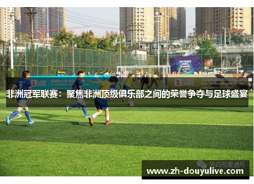 非洲冠军联赛：聚焦非洲顶级俱乐部之间的荣誉争夺与足球盛宴